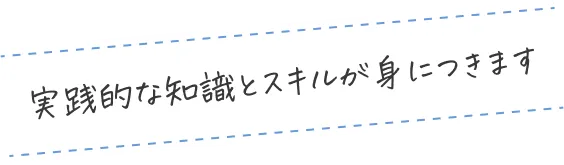 実践的な知識とスキルが身につきます